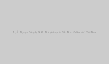 Tuyển Dụng – Công ty GLC | Nhà phân phối Dầu Nhớt Caltex số 1 Việt Nam